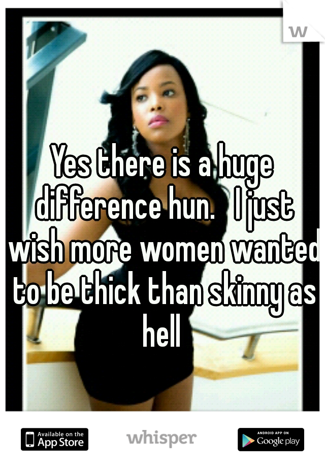 Yes there is a huge difference hun.   I just wish more women wanted to be thick than skinny as hell 