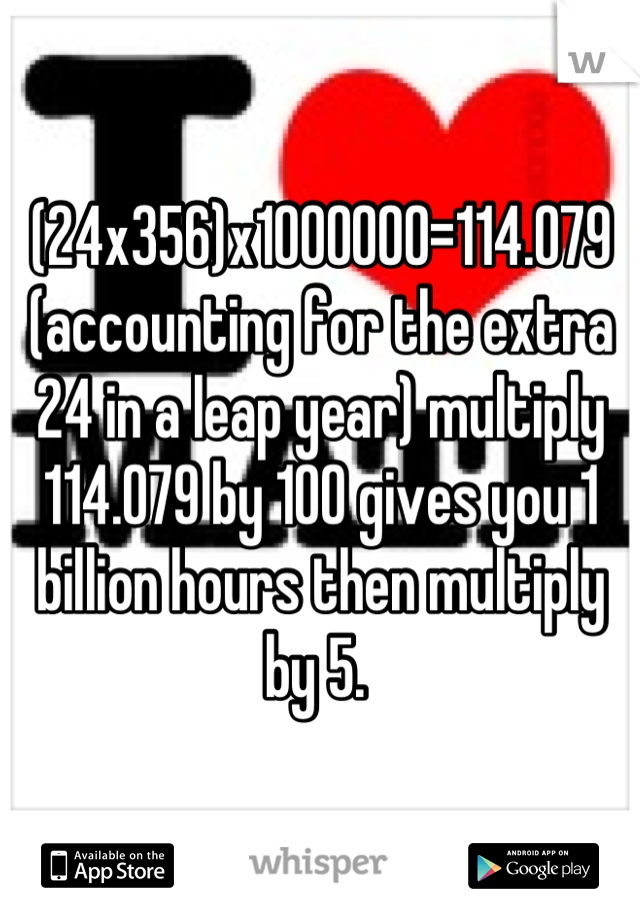 (24x356)x1000000=114.079 (accounting for the extra 24 in a leap year) multiply 114.079 by 100 gives you 1 billion hours then multiply by 5. 