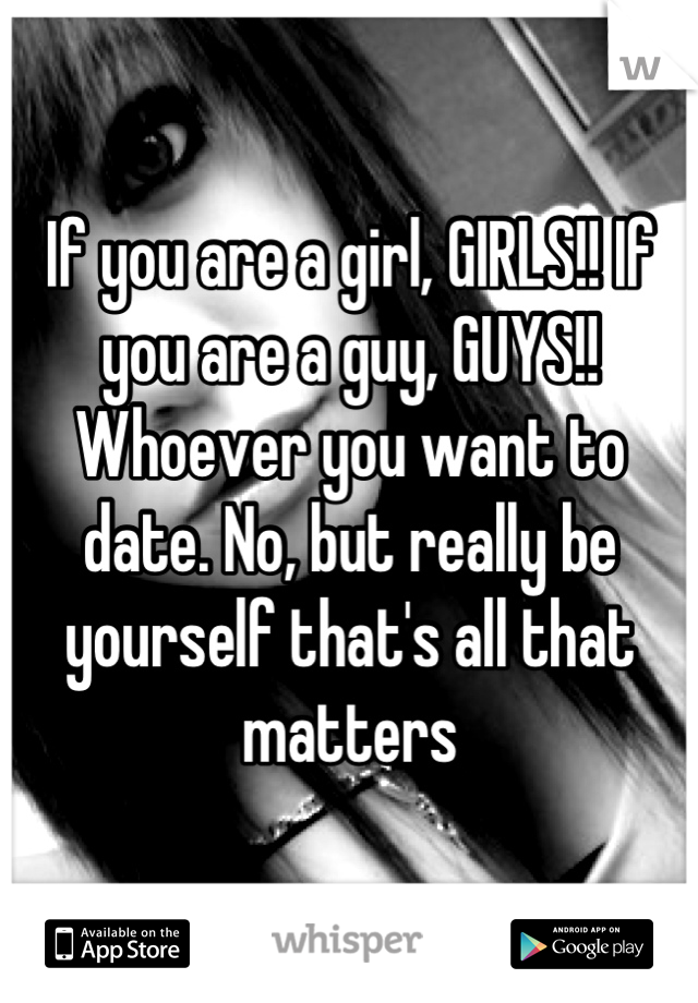 If you are a girl, GIRLS!! If you are a guy, GUYS!! Whoever you want to date. No, but really be yourself that's all that matters