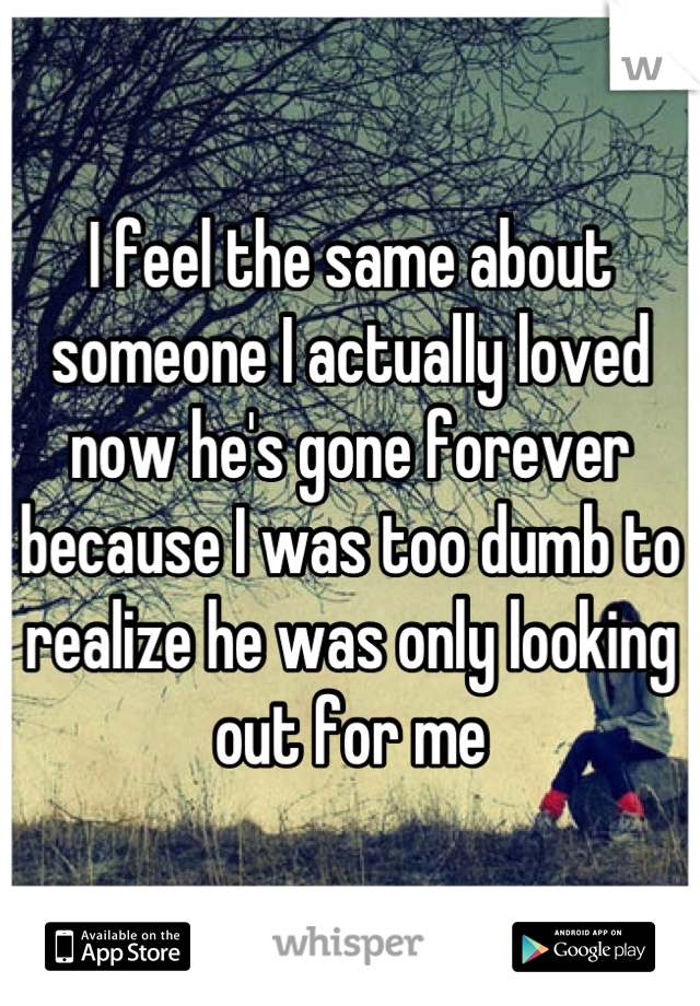 I feel the same about someone I actually loved now he's gone forever because I was too dumb to realize he was only looking out for me