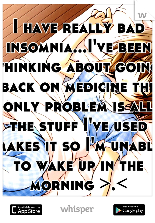 I have really bad insomnia...I've been thinking about going back on medicine the only problem is all the stuff I've used makes it so I'm unable to wake up in the morning >.<