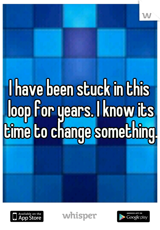 I have been stuck in this loop for years. I know its time to change something.