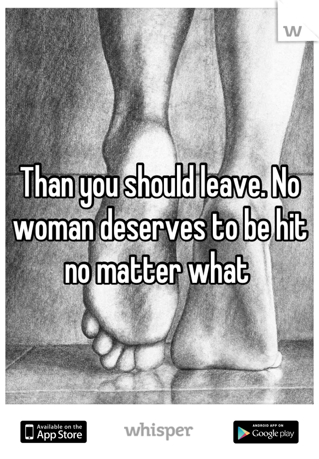 Than you should leave. No woman deserves to be hit no matter what 