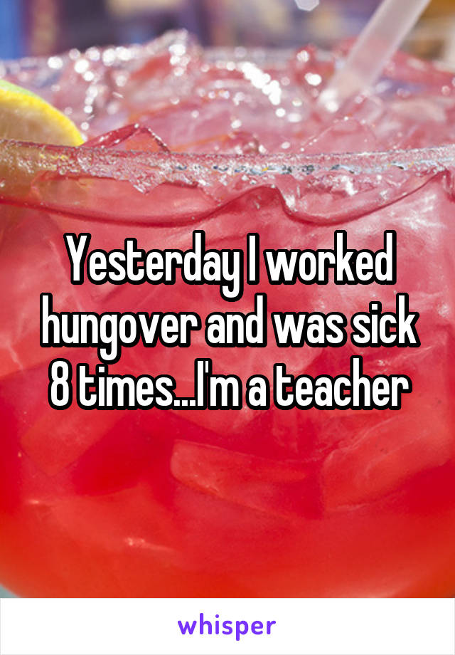 Yesterday I worked hungover and was sick 8 times...I'm a teacher
