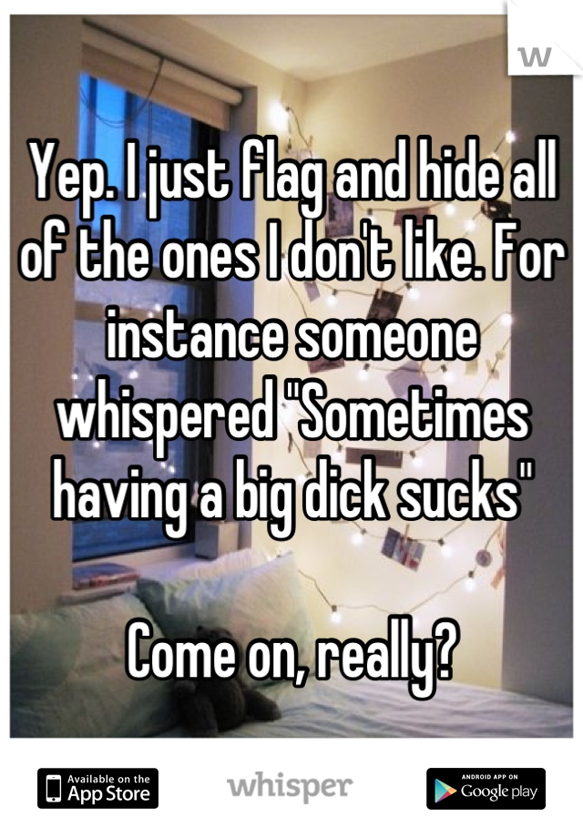 Yep. I just flag and hide all of the ones I don't like. For instance someone whispered "Sometimes having a big dick sucks"

Come on, really?
