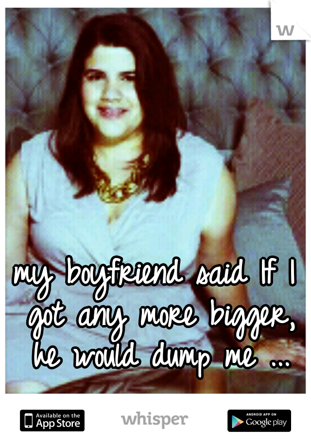 my boyfriend said If I got any more bigger, he would dump me ...