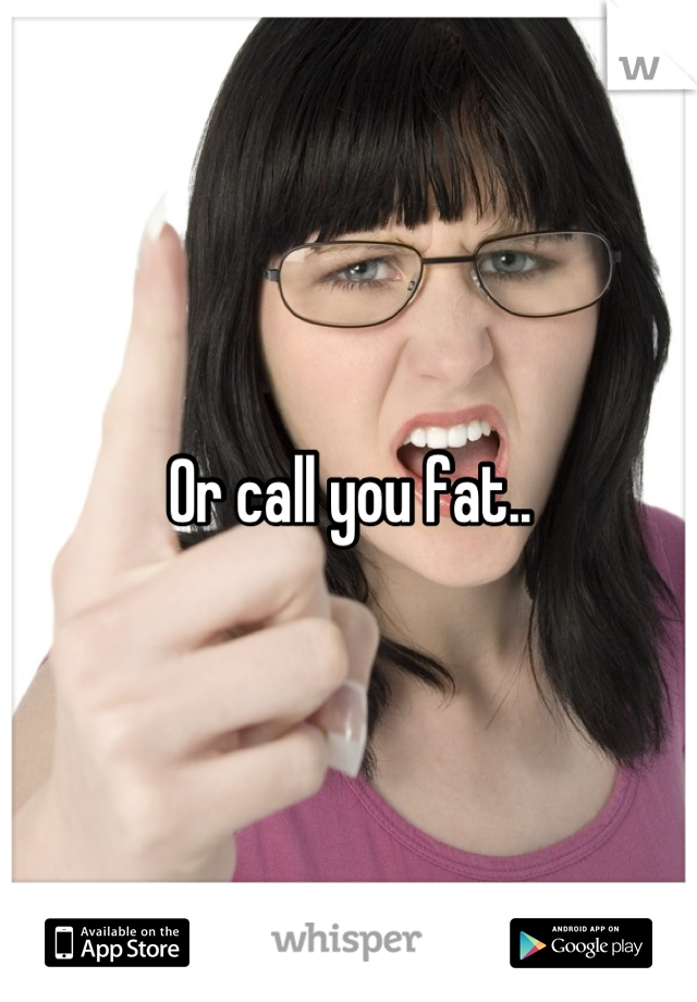 Or call you fat..