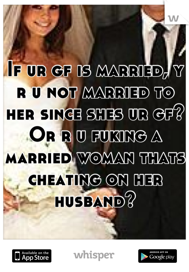 If ur gf is married, y r u not married to her since shes ur gf? Or r u fuking a married woman thats cheating on her husband?