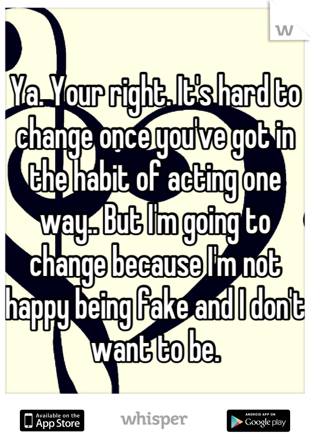 Ya. Your right. It's hard to change once you've got in the habit of acting one way.. But I'm going to change because I'm not happy being fake and I don't want to be.