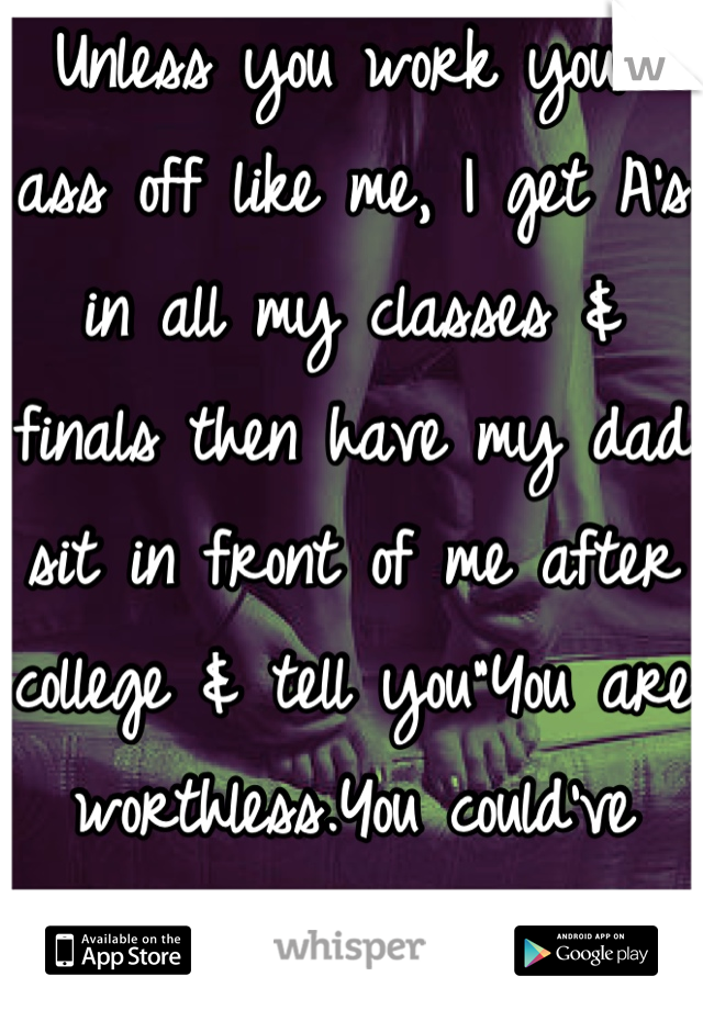 Unless you work your ass off like me, I get A's in all my classes & finals then have my dad sit in front of me after college & tell you"You are worthless.You could've gotten a higher A than that."