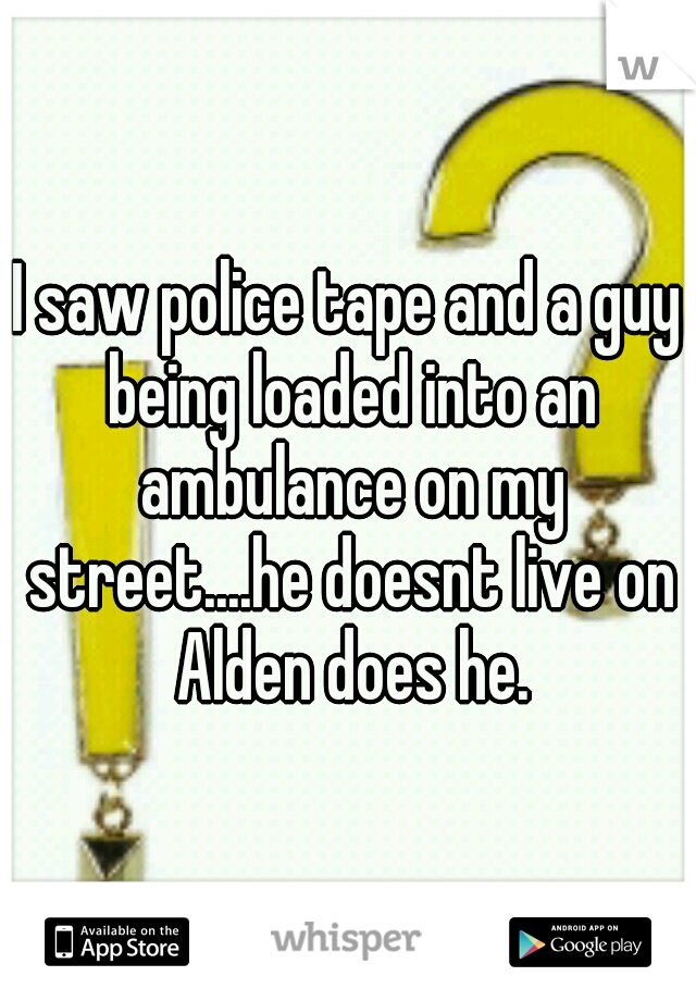 I saw police tape and a guy being loaded into an ambulance on my street....he doesnt live on Alden does he.