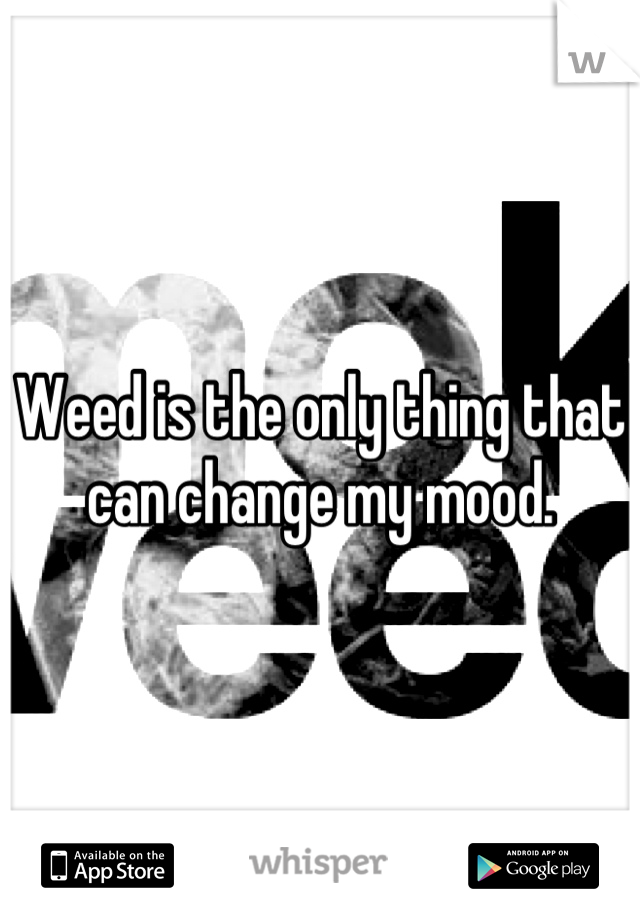 Weed is the only thing that can change my mood.