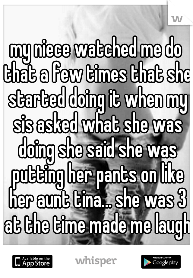 my niece watched me do that a few times that she started doing it when my sis asked what she was doing she said she was putting her pants on like her aunt tina... she was 3 at the time made me laugh