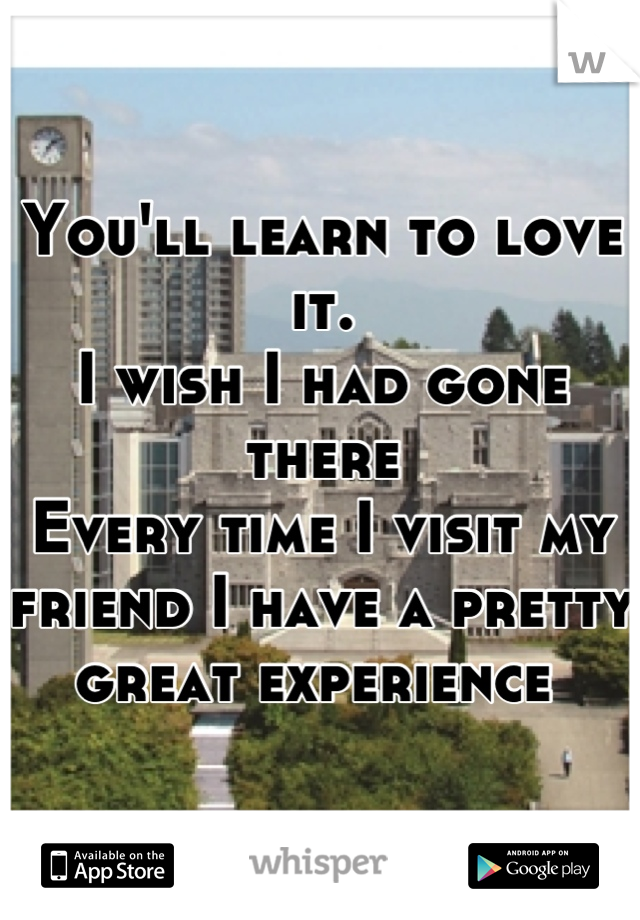 You'll learn to love it.
I wish I had gone there 
Every time I visit my friend I have a pretty great experience 