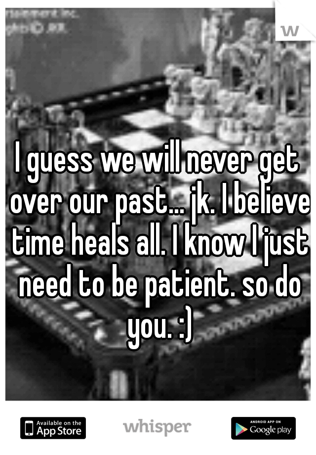 I guess we will never get over our past... jk. I believe time heals all. I know I just need to be patient. so do you. :)