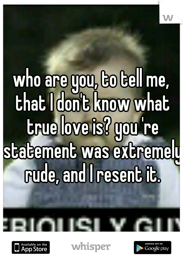 who are you, to tell me, that I don't know what true love is? you 're statement was extremely rude, and I resent it.