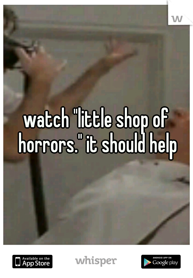 watch "little shop of horrors." it should help