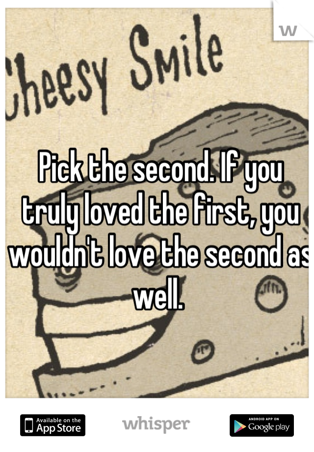 Pick the second. If you truly loved the first, you wouldn't love the second as well. 