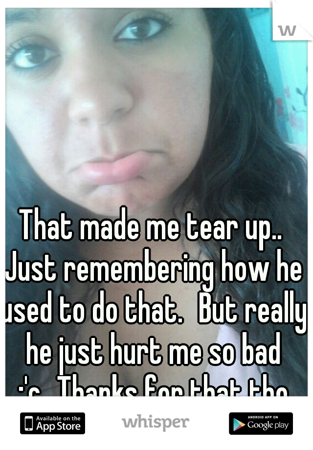 That made me tear up.. Just remembering how he used to do that.
But really he just hurt me so bad :'c
Thanks for that tho