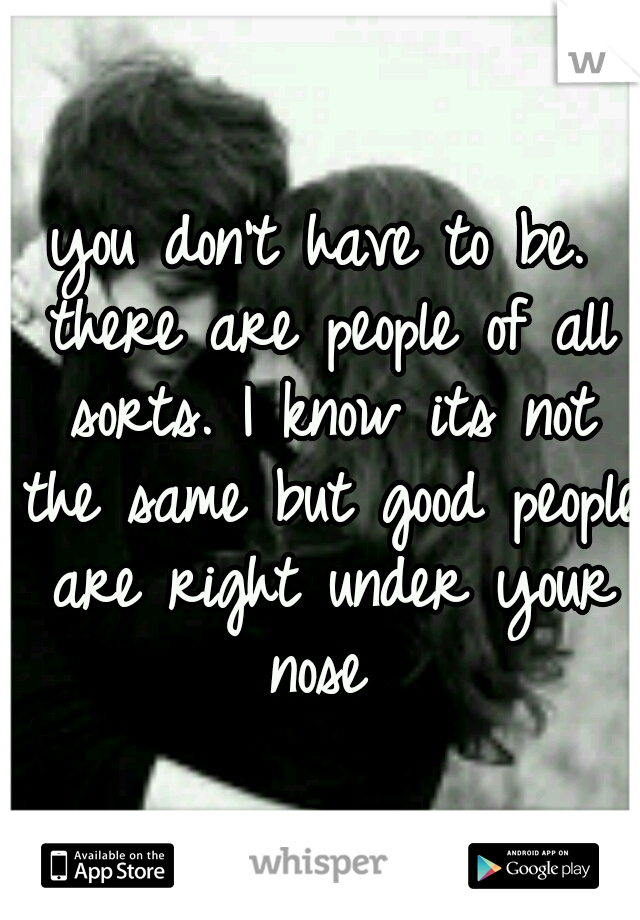 you don't have to be. there are people of all sorts. I know its not the same but good people are right under your nose 
