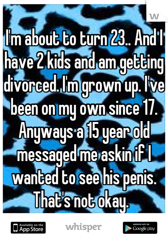 I'm about to turn 23.. And I have 2 kids and am getting divorced. I'm grown up. I've been on my own since 17. Anyways a 15 year old messaged me askin if I wanted to see his penis. That's not okay.  