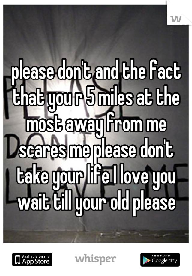 please don't and the fact that you r 5 miles at the most away from me scares me please don't take your life I love you wait till your old please