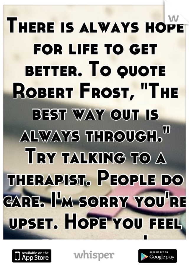 There is always hope for life to get better. To quote Robert Frost, "The best way out is always through." Try talking to a therapist. People do care. I'm sorry you're upset. Hope you feel better soon!