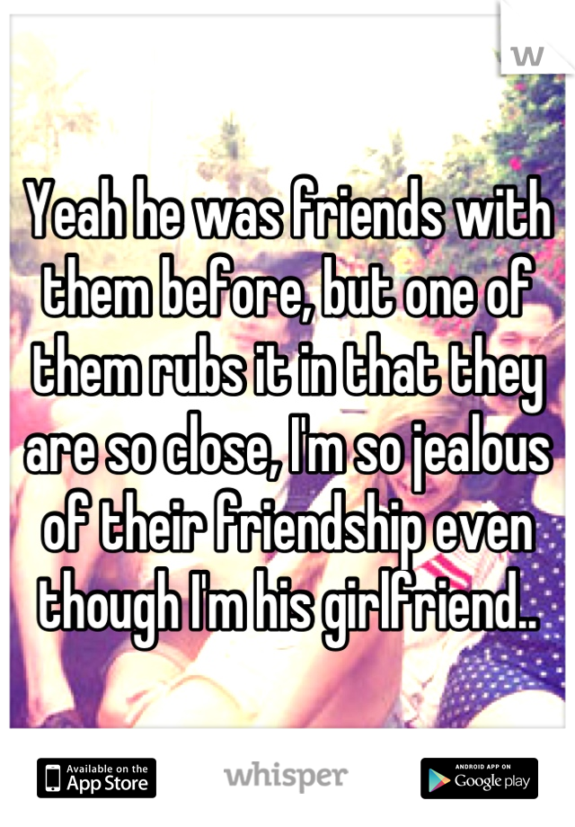 Yeah he was friends with them before, but one of them rubs it in that they are so close, I'm so jealous of their friendship even though I'm his girlfriend..