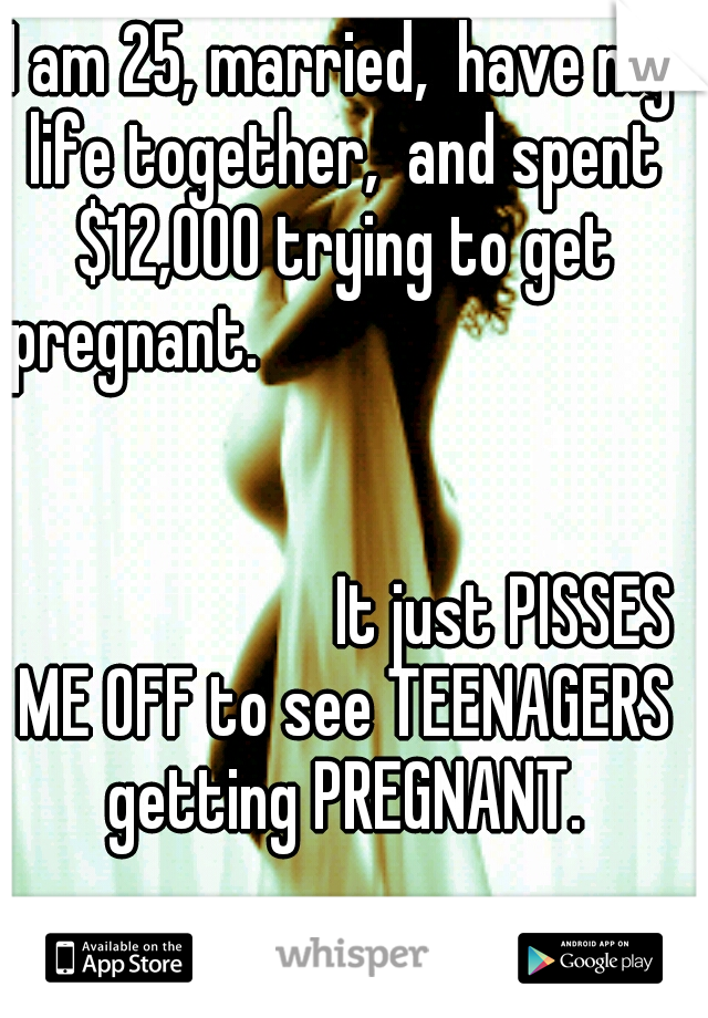 I am 25, married,  have my life together,  and spent $12,000 trying to get pregnant.


























































 It just PISSES ME OFF to see TEENAGERS getting PREGNANT.