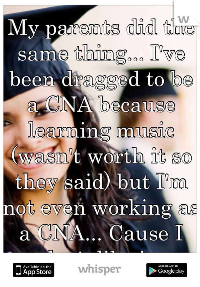 My parents did the same thing... I've been dragged to be a CNA because learning music (wasn't worth it so they said) but I'm not even working as a CNA... Cause I don't like it.