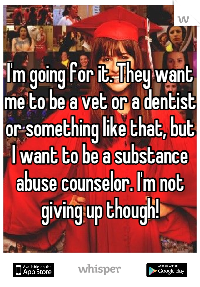 I'm going for it. They want me to be a vet or a dentist or something like that, but I want to be a substance abuse counselor. I'm not giving up though!