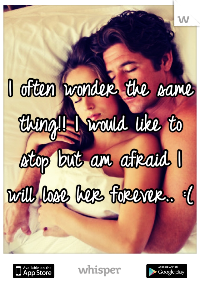 I often wonder the same thing!! I would like to stop but am afraid I will lose her forever.. :(