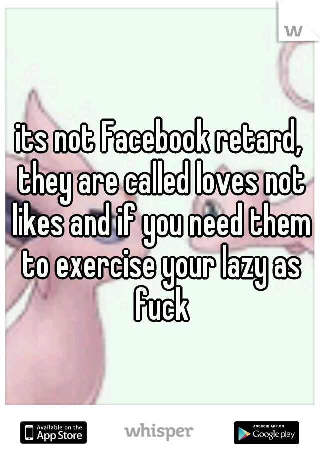 its not Facebook retard, they are called loves not likes and if you need them to exercise your lazy as fuck