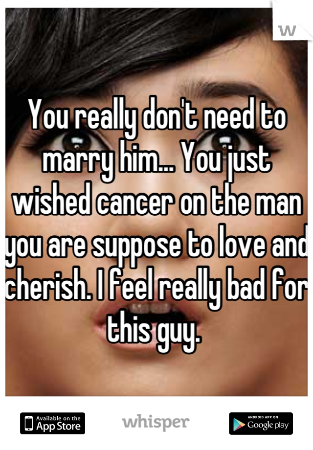 You really don't need to marry him... You just wished cancer on the man you are suppose to love and cherish. I feel really bad for this guy. 