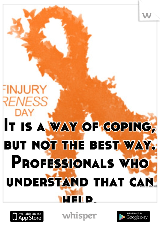 It is a way of coping, but not the best way. Professionals who understand that can help.