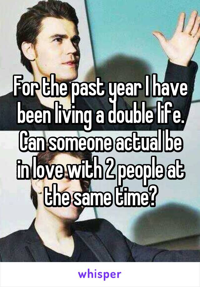 For the past year I have been living a double life. Can someone actual be in love with 2 people at the same time?