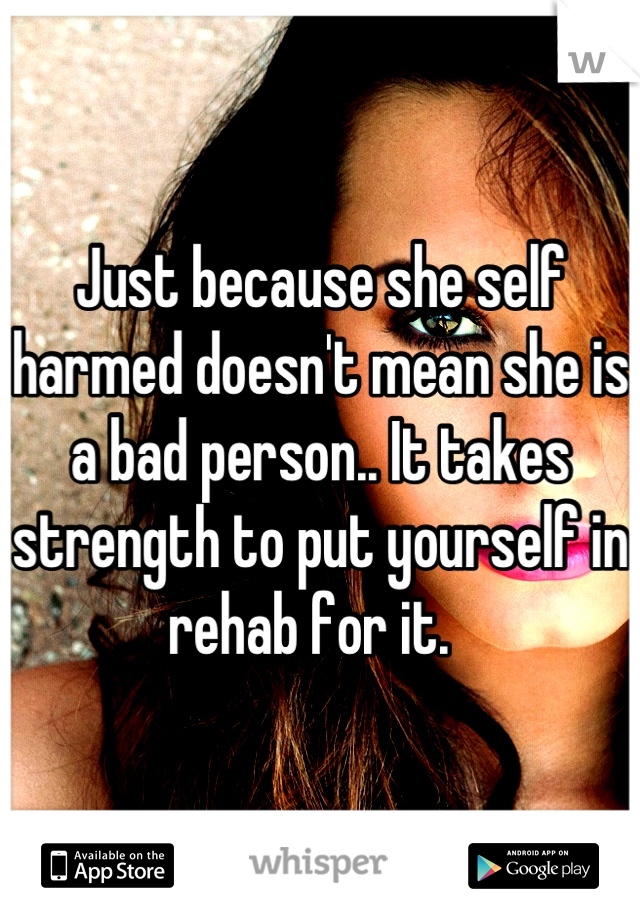 Just because she self harmed doesn't mean she is a bad person.. It takes strength to put yourself in rehab for it.  