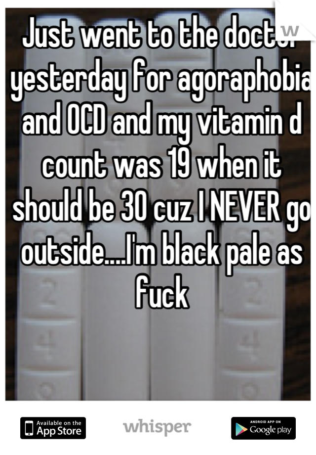 Just went to the doctor yesterday for agoraphobia and OCD and my vitamin d count was 19 when it should be 30 cuz I NEVER go outside....I'm black pale as fuck