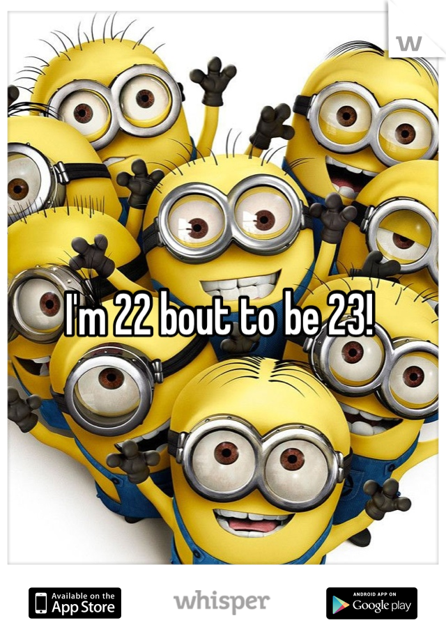 I'm 22 bout to be 23! 