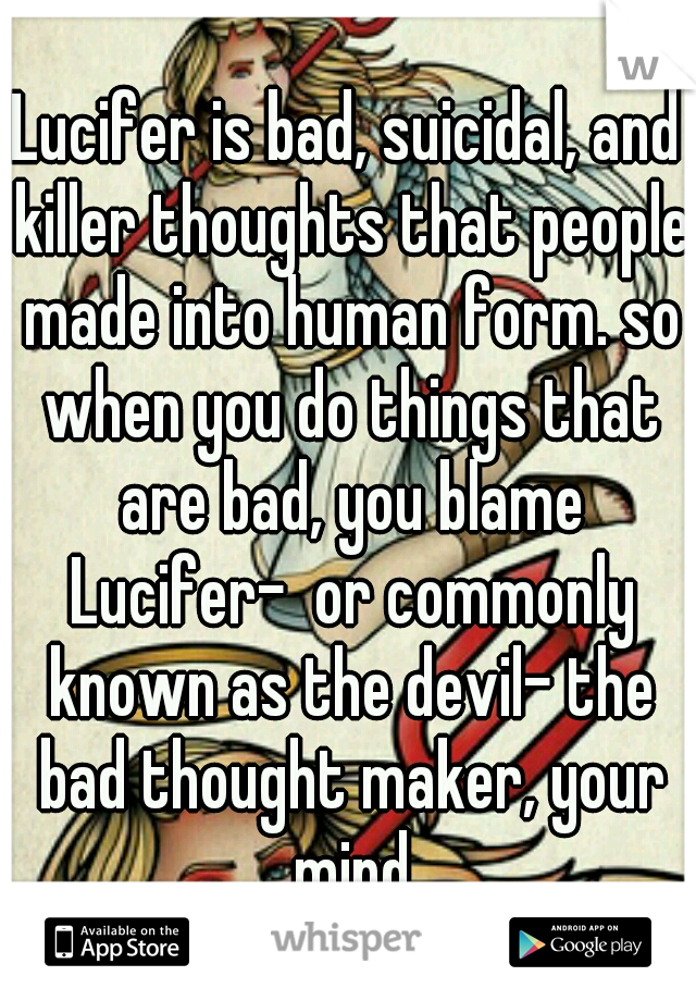 Lucifer is bad, suicidal, and killer thoughts that people made into human form. so when you do things that are bad, you blame Lucifer-  or commonly known as the devil- the bad thought maker, your mind