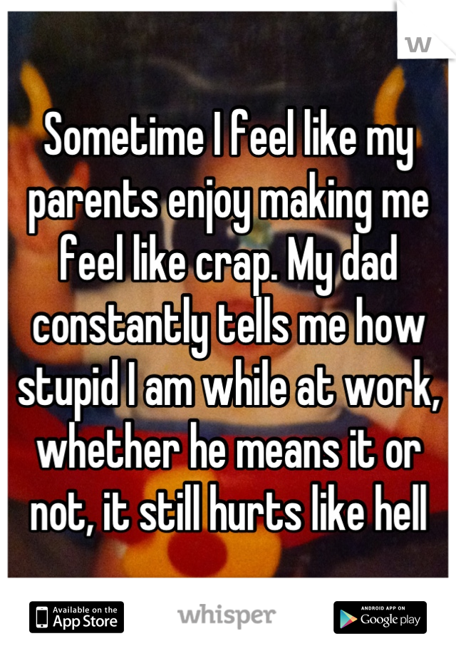Sometime I feel like my parents enjoy making me feel like crap. My dad constantly tells me how stupid I am while at work, whether he means it or not, it still hurts like hell