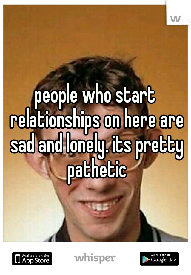 people who start relationships on here are sad and lonely. its pretty pathetic