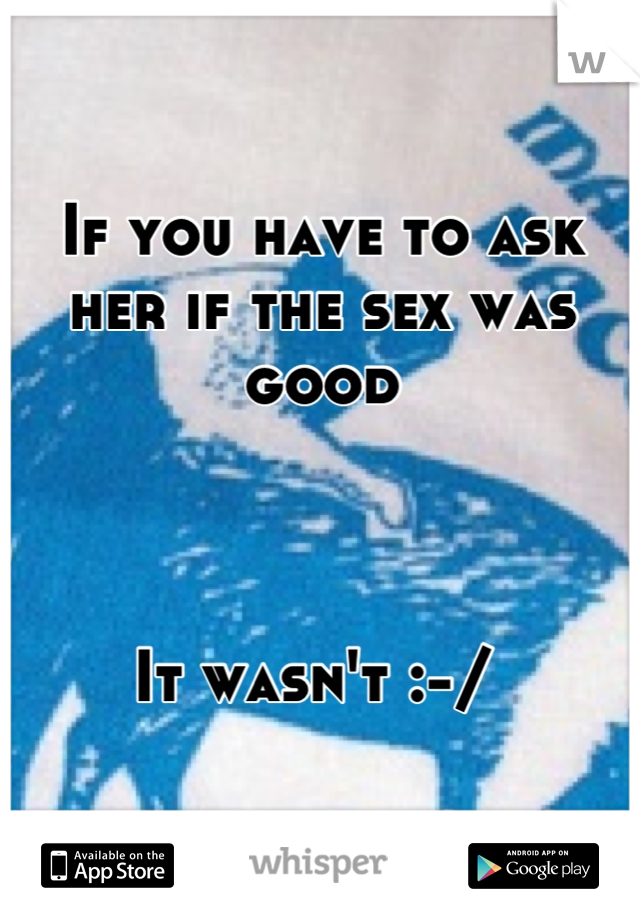 If you have to ask her if the sex was good 



It wasn't :-/ 
