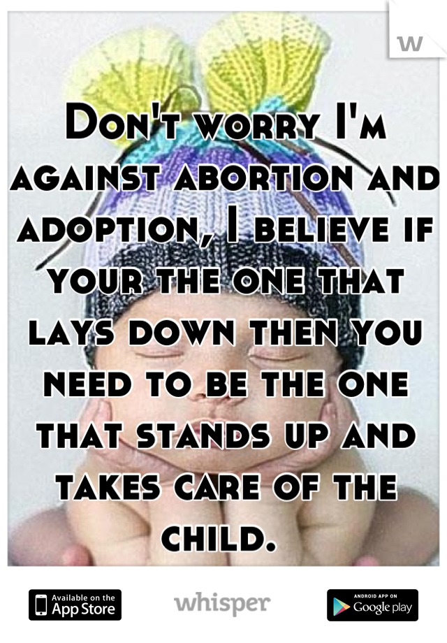 Don't worry I'm against abortion and adoption, I believe if your the one that lays down then you need to be the one that stands up and takes care of the child. 