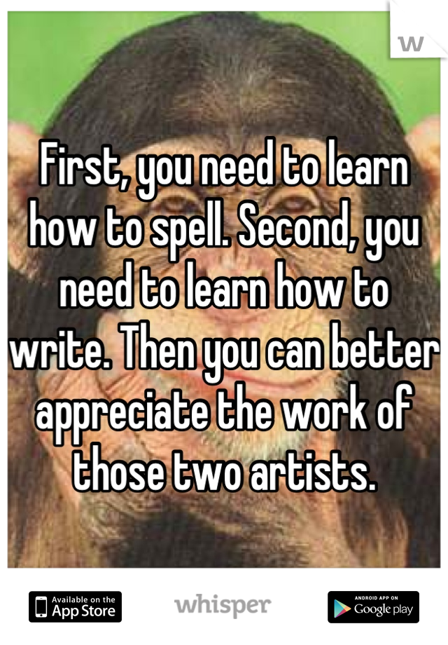 First, you need to learn how to spell. Second, you need to learn how to write. Then you can better appreciate the work of those two artists.