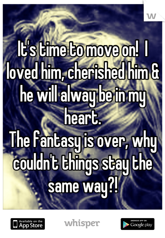 It's time to move on!  I loved him, cherished him & he will alway be in my heart.
The fantasy is over, why couldn't things stay the same way?!