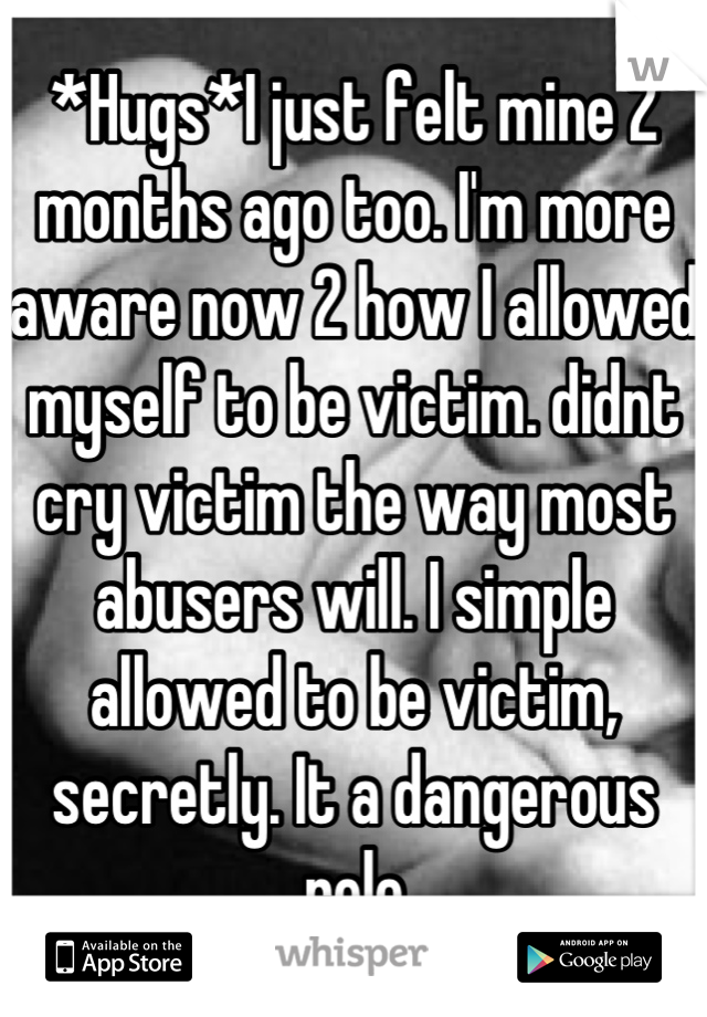 *Hugs*I just felt mine 2 months ago too. I'm more aware now 2 how I allowed myself to be victim. didnt cry victim the way most abusers will. I simple allowed to be victim, secretly. It a dangerous role