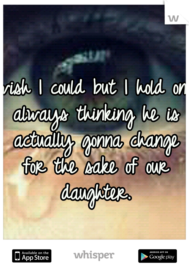wish I could but I hold on always thinking he is actually gonna change for the sake of our daughter.