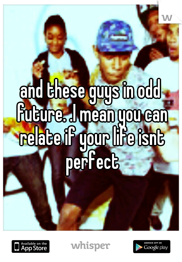 and these guys in odd future. .I mean you can relate if your life isnt perfect