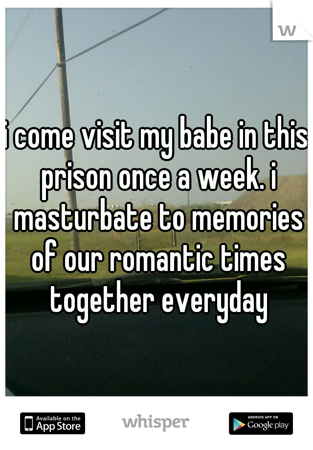 i come visit my babe in this prison once a week. i masturbate to memories of our romantic times together everyday